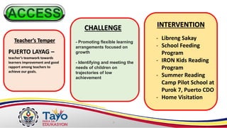 - Promoting flexible learning
arrangements focused on
growth
- Identifying and meeting the
needs of children on
trajectories of low
achievement
PUERTO LAYAG –
teacher’s teamwork towards
learners improvement and good
rapport among teachers to
achieve our goals.
Teacher’s Temper
CHALLENGE INTERVENTION
- Libreng Sakay
- School Feeding
Program
- IRON Kids Reading
Program
- Summer Reading
Camp Pilot School at
Purok 7, Puerto CDO
- Home Visitation
 
