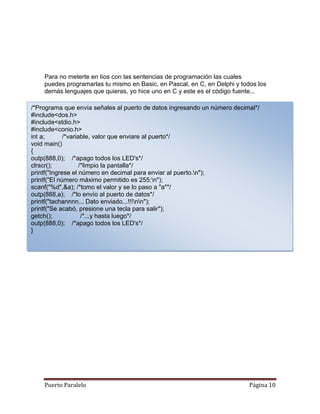 Para no meterte en líos con las sentencias de programación las cuales
    puedes programarlas tu mismo en Basic, en Pascal, en C, en Delphi y todos los
    demás lenguajes que quieras, yo hice uno en C y este es el código fuente...

/*Programa que envía señales al puerto de datos ingresando un número decimal*/
#include<dos.h>
#include<stdio.h>
#include<conio.h>
int a;       /*variable, valor que enviare al puerto*/
void main()
{
outp(888,0); /*apago todos los LED's*/
clrscr();           /*limpio la pantalla*/
printf("Ingrese el número en decimal para enviar al puerto.n");
printf("El número máximo permitido es 255:n");
scanf("%d",&a); /*tomo el valor y se lo paso a "a"*/
outp(888,a); /*lo envío al puerto de datos*/
printf("tachannnn... Dato enviado...!!!nn");
printf("Se acabó, presione una tecla para salir");
getch();             /*...y hasta luego*/
outp(888,0); /*apago todos los LED's*/
}




    Puerto Paralelo                                                        Página 10
 