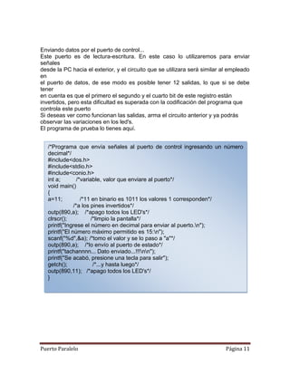 Enviando datos por el puerto de control...
Este puerto es de lectura-escritura. En este caso lo utilizaremos para enviar
señales
desde la PC hacia el exterior, y el circuito que se utilizara será similar al empleado
en
el puerto de datos, de ese modo es posible tener 12 salidas, lo que si se debe
tener
en cuenta es que el primero el segundo y el cuarto bit de este registro están
invertidos, pero esta dificultad es superada con la codificación del programa que
controla este puerto
Si deseas ver como funcionan las salidas, arma el circuito anterior y ya podrás
observar las variaciones en los led's.
El programa de prueba lo tienes aquí.


   /*Programa que envía señales al puerto de control ingresando un número
   decimal*/
   #include<dos.h>
   #include<stdio.h>
   #include<conio.h>
   int a;        /*variable, valor que enviare al puerto*/
   void main()
   {
   a=11;           /*11 en binario es 1011 los valores 1 corresponden*/
               /*a los pines invertidos*/
   outp(890,a); /*apago todos los LED's*/
   clrscr();            /*limpio la pantalla*/
   printf("Ingrese el número en decimal para enviar al puerto.n");
   printf("El número máximo permitido es 15:n");
   scanf("%d",&a); /*tomo el valor y se lo paso a "a"*/
   outp(890,a); /*lo envío al puerto de estado*/
   printf("tachannnn... Dato enviado...!!!nn");
   printf("Se acabó, presione una tecla para salir");
   getch();              /*...y hasta luego*/
   outp(890,11); /*apago todos los LED's*/
   }




Puerto Paralelo                                                             Página 11
 