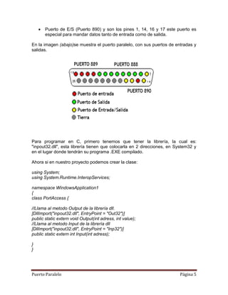 Puerto de E/S (Puerto 890) y son los pines 1, 14, 16 y 17 este puerto es
       especial para mandar datos tanto de entrada como de salida.

En la imagen (abajo)se muestra el puerto paralelo, con sus puertos de entradas y
salidas.




Para programar en C, primero tenemos que tener la librería, la cual es:
"inpout32.dll", esta librería tienen que colocarla en 2 direcciones, en System32 y
en el lugar donde tendrán su programa .EXE compilado.

Ahora si en nuestro proyecto podemos crear la clase:

using System;
using System.Runtime.InteropServices;

namespace WindowsApplication1
{
class PortAccess {

//Llama al metodo Output de la librería dll.
[DllImport("inpout32.dll", EntryPoint = "Out32")]
public static extern void Output(int adress, int value);
//Llama al metodo Input de la librería dll
[DllImport("inpout32.dll", EntryPoint = "Inp32")]
public static extern int Input(int adress);

}
}




Puerto Paralelo                                                          Página 5
 