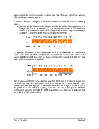y con lo anterior, tenemos los dos métodos que nos interesan, para meter y sacar
información por nuestro puerto.

El método 'Output' maneja dos variables enteras iniciales, la cual es adress y
value;
   a) 'adress' es la dirección de nuestro puerto de salida (especificada en la
       imagen del puerto paralelo arriba), que en nuestro caso es el 888 (decimal),
       debido a que tenemos 8 bits en nuestro puerto de salida es posible manejar
       cada pin de nuestros ocho bits de la siguiente manera:




por ejemplo, si queremos una salida en el pin 2 y 3 (b'00000011' en binario así),
pues exacto seria el valor 3 en decimal. La entrada es un poco más complicada,
ya que solo tenemos 5 pines con los cuales manejamos valores de 8 bits. Hay que
verlo gráficamente para entenderlo:




Con la imagen anterior ya nos damos una idea de lo que el programa puede leer
de estos pin, pero hay que tener cuidado ya que el pin 11 esta 'negado', esto
quiere decir que por ejemplo si nosotros metemos un 1 lógico por este pin el
programa lo leería como 0 lógico y viceversa, de tal forma que si nosotros
metemos la siguiente entrada: b'10001' el programa nos leerá un 8 decimal, que
equivale al b'00001000' en binario.




Puerto Paralelo                                                           Página 6
 