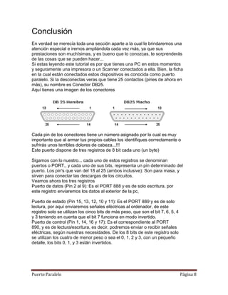 Conclusión
En verdad se merecía toda una sección aparte a la cual le brindaremos una
atención especial e iremos ampliándola cada vez más, ya que sus
prestaciones son muchísimas, y es bueno que lo conozcas, te sorprenderás
de las cosas que se pueden hacer...
Si estas leyendo este tutorial es por que tienes una PC en estos momentos
y seguramente una impresora o un Scanner conectados a ella. Bien, la ficha
en la cual están conectados estos dispositivos es conocida como puerto
paralelo. Si la desconectas veras que tiene 25 contactos (pines de ahora en
más), su nombre es Conector DB25.
Aquí tienes una imagen de los conectores




Cada pin de los conectores tiene un número asignado por lo cual es muy
importante que al armar tus propios cables los identifiques correctamente o
sufrirás unos terribles dolores de cabeza...!!!
Este puerto dispone de tres registros de 8 bit cada uno (un byte)

Sigamos con lo nuestro... cada uno de estos registros se denominan
puertos o PORT., y cada uno de sus bits, representa un pin determinado del
puerto. Los pin's que van del 18 al 25 (ambos inclusive): Son para masa, y
sirven para conectar las descargas de los circuitos.
Veamos ahora los tres registros
Puerto de datos (Pin 2 al 9): Es el PORT 888 y es de solo escritura, por
este registro enviaremos los datos al exterior de la pc,

Puerto de estado (Pin 15, 13, 12, 10 y 11): Es el PORT 889 y es de solo
lectura, por aquí enviaremos señales eléctricas al ordenador, de este
registro solo se utilizan los cinco bits de más peso, que son el bit 7, 6, 5, 4
y 3 teniendo en cuenta que el bit 7 funciona en modo invertido.
Puerto de control (Pin 1, 14, 16 y 17): Es el correspondiente al PORT
890, y es de lectura/escritura, es decir, podremos enviar o recibir señales
eléctricas, según nuestras necesidades. De los 8 bits de este registro solo
se utilizan los cuatro de menor peso o sea el 0, 1, 2 y 3, con un pequeño
detalle, los bits 0, 1, y 3 están invertidos.




Puerto Paralelo                                                                   Página 8
 