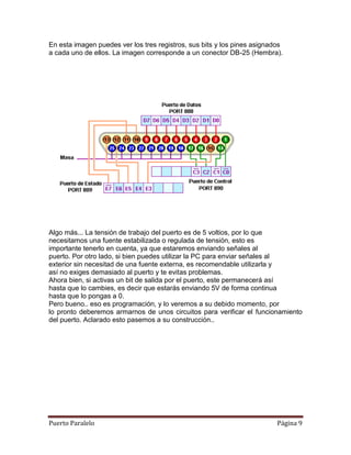 En esta imagen puedes ver los tres registros, sus bits y los pines asignados
a cada uno de ellos. La imagen corresponde a un conector DB-25 (Hembra).




Algo más... La tensión de trabajo del puerto es de 5 voltios, por lo que
necesitamos una fuente estabilizada o regulada de tensión, esto es
importante tenerlo en cuenta, ya que estaremos enviando señales al
puerto. Por otro lado, si bien puedes utilizar la PC para enviar señales al
exterior sin necesitad de una fuente externa, es recomendable utilizarla y
así no exiges demasiado al puerto y te evitas problemas.
Ahora bien, si activas un bit de salida por el puerto, este permanecerá así
hasta que lo cambies, es decir que estarás enviando 5V de forma continua
hasta que lo pongas a 0.
Pero bueno.. eso es programación, y lo veremos a su debido momento, por
lo pronto deberemos armarnos de unos circuitos para verificar el funcionamiento
del puerto. Aclarado esto pasemos a su construcción..




Puerto Paralelo                                                           Página 9
 
