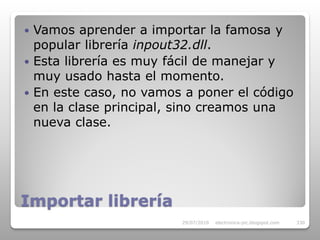  Vamos aprender a importar la famosa y
  popular librería inpout32.dll.
 Esta librería es muy fácil de manejar y
  muy usado hasta el momento.
 En este caso, no vamos a poner el código
  en la clase principal, sino creamos una
  nueva clase.




Importar librería
                        29/07/2010   electronica-pic.blogspot.com   330
 