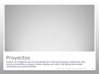 Proyectos
Puedes ver imágenes que he encontrado por Internet proyectos creados por ellos
mismos montando su propio circuito impreso con relés o de fábrica para poder
controlarlo por puerto paralelo.
                                                 29/07/2010   electronica-pic.blogspot.com   380
 