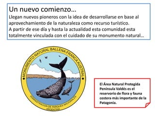 Un nuevo comienzo…
Llegan nuevos pioneros con la idea de desarrollarse en base al
aprovechamiento de la naturaleza como recurso turístico.
A partir de ese día y hasta la actualidad esta comunidad esta
totalmente vinculada con el cuidado de su monumento natural…




                                         El Área Natural Protegida
                                         Península Valdés es el
                                         reservorio de flora y fauna
                                         costera más importante de la
                                         Patagonia.
 