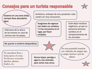 Sombrero, anteojos de sol y protector solar
Estamos en una zona árida,
                               suelen ser muy necesarios.
siempre lleve abundante
agua.
                                     Asegúrese de regresar        Evite dejar residuos
                                     con todos sus residuos.      orgánicos, ya que su
Infórmese de la altura               Y si los encuentra en el     presencia provoca
de las mareas en caso de             lugar, por favor             cambios en el
caminar por las playas.              recójalos.                   comportamiento de
                                                                  los animales.

No queme ni entierre desperdicios.



No introducir flora y
fauna ajena a la zona.
                              Nunca toque, persiga o
No llevarse recuerdos
                              agarre a los animales
(piedras, plantas,
                              para verlos mas cerca.
fósiles), etc.
 