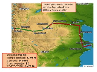Los Aeropuertos mas cercanos
                            son el de Puerto Madryn a
                            100km y Trelew a 160km




Distancia: 928 km
Tiempo estimado: 17:04 hs
Consumo: 94 litros
Costo de peajes: $ 0
COSTO TOTAL: $ 473.28
 