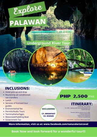ITINERARY:
Hotel pick-up and drop
Round-trip air-conditioned
van transfers
Lunch
Services of licensed tour
guides
Environmental fee
Permits/Audio Tours
Terminal/wharfages
Motorized/Paddling Boat
Government Tax
Underground River Tour
PALAWAN
PHP 2,500
Book Now and look forward for a wonderful tour!!!
INCLUSIONS:
/PAX
Explore
❎1. BREAKFAST
❎2. DINNER
EXCLUSIONS:
8-9:00 AM - Pick up time
10-12PM – Sabang whaft ride a paddling boat and
explore the cave
Possible sidetrip optional tour to offer
√ Sabang Zipline Ride
√ Ugong Roack Adventure
√ Mangrove paddle boat
3:00-4:00PM – End of tour. Back to your Hotel
More information, visit us at: www.facebook.com/naturalartstravel
 