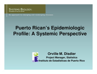 SYSTEMS BIOLOGY:
THE SCIENCE OF THE 21ST CENTURY




         Puerto Rican’s Epidemiologic
        Profile: A Systemic Perspective



                                         Orville M. Disdier
                                         Project Manager, Statistics
                                  Instituto de Estadísticas de Puerto Rico
 