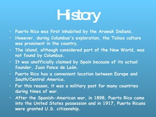 History Puerto Rico was first inhabited by the Arawak Indians. However, during Columbus's exploration, the Taínos culture was prominent in the country.  The island, although considered part of the New World, was not found by Columbus.  It was unofficially claimed by Spain because of its actual founder, Juan Ponce de León.  Puerto Rico has a convenient location between Europe and South/Central America.  For this reason, it was a military post for many countries during times of war.  After the Spanish-American war, in 1898, Puerto Rico came into the United States possession and in 1917, Puerto Ricans were granted U.S. citizenship.   