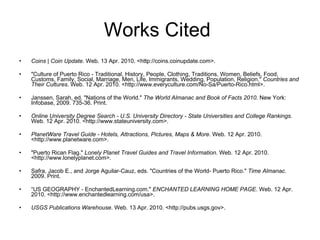 Works Cited  Coins | Coin Update . Web. 13 Apr. 2010. <http://coins.coinupdate.com>.  "Culture of Puerto Rico - Traditional, History, People, Clothing, Traditions, Women, Beliefs, Food, Customs, Family, Social, Marriage, Men, Life, Immigrants, Wedding, Population, Religion."  Countries and Their Cultures . Web. 12 Apr. 2010. <http://www.everyculture.com/No-Sa/Puerto-Rico.html>.  Janssen, Sarah, ed. "Nations of the World."  The World Almanac and Book of Facts 2010 . New York: Infobase, 2009. 735-36. Print.  Online University Degree Search - U.S. University Directory - State Universities and College Rankings . Web. 12 Apr. 2010. <http://www.stateuniversity.com>.  PlanetWare Travel Guide - Hotels, Attractions, Pictures, Maps & More . Web. 12 Apr. 2010. <http://www.planetware.com>.  "Puerto Rican Flag."  Lonely Planet Travel Guides and Travel Information . Web. 12 Apr. 2010. <http://www.lonelyplanet.com>.  Safra, Jacob E., and Jorge Aguilar-Cauz, eds. "Countries of the World- Puerto Rico."  Time Almanac . 2009. Print.  “ US GEOGRAPHY - EnchantedLearning.com."  ENCHANTED LEARNING HOME PAGE . Web. 12 Apr. 2010. <http://www.enchantedlearning.com/usa>.  USGS Publications Warehouse . Web. 13 Apr. 2010. <http://pubs.usgs.gov>.  