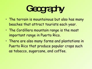 Geography  The terrain is mountainous but also has many beaches that attract tourists each year. The Cordillera mountain range is the most important range in Puerto Rico.  There are also many farms and plantations in Puerto Rico that produce popular crops such as tobacco, sugarcane, and coffee.   