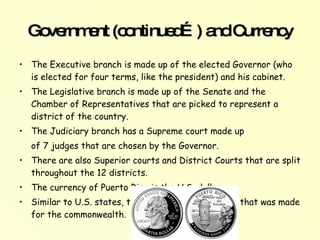 Government (continued…) and Currency The Executive branch is made up of the elected Governor (who is elected for four terms, like the president) and his cabinet.  The Legislative branch is made up of the Senate and the Chamber of Representatives that are picked to represent a district of the country.  The Judiciary branch has a Supreme court made up  of 7 judges that are chosen by the Governor.  • There are also Superior courts and District Courts that are split throughout the 12 districts.  The currency of Puerto Rico is the U.S. dollar.  Similar to U.S. states, there was a collectors coin that was made for the commonwealth.   
