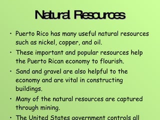 Natural Resources   Puerto Rico has many useful natural resources such as nickel, copper, and oil.  These important and popular resources help the Puerto Rican economy to flourish. Sand and gravel are also helpful to the economy and are vital in constructing buildings.  Many of the natural resources are captured through mining. The United States government controls all mining in the territory.  