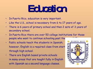 Education In Puerto Rico, education is very important.  Like the U.S., school is necessary from 6 to 17 years of age.  There is 6 years of primary school and then 2 sets of 3 years of secondary school.  In Puerto Rico there are over 50 college institutions for those people who want to continue schooling past the age of 17.  Public schools teach the students in Spanish;  however, English is a required class from start  through high school. There are English based private schools  in many areas that are taught fully in English  with Spanish as a second language classes.   