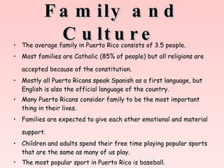 Family and Culture   The average family in Puerto Rico consists of 3.5 people. Most families are Catholic (85% of people) but all religions are accepted because of the constitution.   Mostly all Puerto Ricans speak Spanish as a first language, but English is also the official language of the country.  Many Puerto Ricans consider family to be the most important thing in their lives.  Families are expected to give each other emotional and material support.   Children and adults spend their free time playing popular sports that are the same as many of us play.  The most popular sport in Puerto Rico is baseball.   
