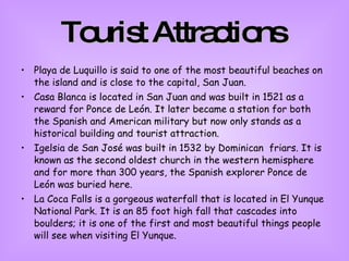 Tourist Attractions   Playa de Luquillo is said to one of the most beautiful beaches on the island and is close to the capital, San Juan.  Casa Blanca is located in San Juan and was built in 1521 as a reward for Ponce de León. It later became a station for both the Spanish and American military but now only stands as a historical building and tourist attraction.  Igelsia de San José was built in 1532 by Dominican  friars. It is known as the second oldest church in the western hemisphere and for more than 300 years, the Spanish explorer Ponce de León was buried here.  La Coca Falls is a gorgeous waterfall that is located in El Yunque National Park. It is an 85 foot high fall that cascades into boulders; it is one of the first and most beautiful things people will see when visiting El Yunque.  