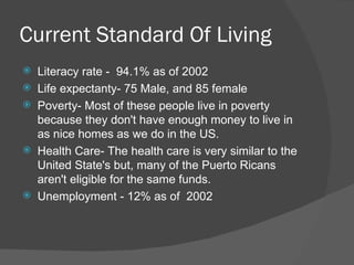 Current Standard Of Living
   Literacy rate - 94.1% as of 2002
   Life expectanty- 75 Male, and 85 female
   Poverty- Most of these people live in poverty
    because they don't have enough money to live in
    as nice homes as we do in the US.
   Health Care- The health care is very similar to the
    United State's but, many of the Puerto Ricans
    aren't eligible for the same funds.
   Unemployment - 12% as of 2002
 