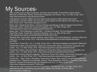 My Sources-
   1850, another group of island composers, and many only informally. "Puerto Rico's Culture: Music."
    Welcome to Puerto Rico! History, Government, Geography, and Culture. . N.p., n.d. Web. 25 Apr. 2012.
    <http://www.topuertorico.org/culture/music.shtml>.
   "CultureGrams: Concise, reliable, and up-to-date country reports on 200 cultures of the world."
    CultureGrams: Concise, reliable, and up-to-date country reports on 200 cultures of the world. N.p., n.d.
    Web. 25 Apr. 2012. <http://www.culturegrams.com>.
   Deane, Zain. "Speak Puerto Rican - Common Phrases and Sayings to Help You Speak Puerto Rican."
    Puerto Rico Travel - Puerto Rico Travel and Vacations . N.p., n.d. Web. 25 Apr. 2012.
    <http://gopuertorico.about.com/od/language/tp/Phrases.htm>.
   Deane, Zain. "Top 5 Attractions in Puerto Rico - The Best of the Best: Top Five Attractions in Puerto Rico."
    Puerto Rico Travel - Puerto Rico Travel and Vacations . N.p., n.d. Web. 25 Apr. 2012.
    <http://gopuertorico.about.com/od/top5attractions/tp/El_Morro.htm>.
   "Mosquito Bay - Puerto Rico: pictures, address, map & videos." Fun tourist attractions - pictures, videos and
    maps. N.p., n.d. Web. 25 Apr. 2012. <http://www.funtouristattractions.com/a/mosquito-bay-puerto-
    rico/3358>.
   "Puerto Rico." Puerto Rico . N.p., n.d. Web. 25 Apr. 2012. < http://www.infoplease.com/ipa/A0113949.html>.
   "Puerto Rico Culture: Food and Drinks." Welcome to Puerto Rico! History, Government, Geography, and
    Culture. . N.p., n.d. Web. 25 Apr. 2012. <http://www.topuertorico.org/culture/foodrink.shtml>.
   "Puerto Rico Culture: Food and Drinks." Welcome to Puerto Rico! History, Government, Geography, and
    Culture. . N.p., n.d. Web. 25 Apr. 2012. <http://www.topuertorico.org/culture/foodrink.shtml>.
   "Puerto Rico's Culture: Beyond Language." Welcome to Puerto Rico! History, Government, Geography, and
    Culture. . N.p., n.d. Web. 25 Apr. 2012. <http://www.topuertorico.org/culture/language.shtml>.
   "Puerto Rico: Maps, History, Geography, Government, Culture, Facts, Guide & Travel/Holidays/Cities â€”
    Infoplease.com." Infoplease: Encyclopedia, Almanac, Atlas, Biographies, Dictionary, Thesaurus. Free online
    reference, research & homework help. â€” Infoplease.com. N.p., n.d. Web. 25 Apr. 2012.
    <http://www.infoplease.com/ipa/A0113949.html>.
   "What are the major imports and exports of Puerto Rico." The Q&A wiki. N.p., n.d. Web. 25 Apr. 2012.
    <http://wiki.answers.com/Q/What_are_the_major_imports_and_exports_of_Puerto_Rico>.
   MLA formatting by BibMe.org.
 