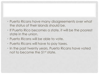 • Puerto Ricans have many disagreements over what
  the status of their islands should be.
• If Puerto Rico becomes a state, it will be the poorest
  state in the union.
• Puerto Ricans will be able to vote.
• Puerto Ricans will have to pay taxes.
• In the past twenty years, Puerto Ricans have voted
  not to become the 51st state.
 