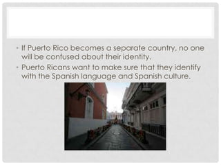 • If Puerto Rico becomes a separate country, no one
  will be confused about their identity.
• Puerto Ricans want to make sure that they identify
  with the Spanish language and Spanish culture.
 