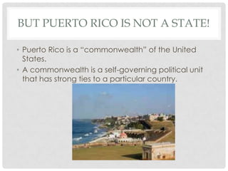 BUT PUERTO RICO IS NOT A STATE!

• Puerto Rico is a “commonwealth” of the United
  States.
• A commonwealth is a self-governing political unit
  that has strong ties to a particular country.
 