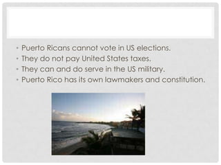 •   Puerto Ricans cannot vote in US elections.
•   They do not pay United States taxes.
•   They can and do serve in the US military.
•   Puerto Rico has its own lawmakers and constitution.
 