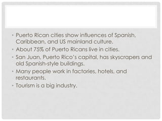 • Puerto Rican cities show influences of Spanish,
  Caribbean, and US mainland culture.
• About 75% of Puerto Ricans live in cities.
• San Juan, Puerto Rico’s capital, has skyscrapers and
  old Spanish-style buildings.
• Many people work in factories, hotels, and
  restaurants.
• Tourism is a big industry.
 