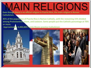 MAIN RELIGIONSEven though there is no official religion in Puerto Rico, the main religion is Roman
Catholicism.
85% of the population of Puerto Rico is Roman Catholic, with the remaining 15% divided
among Protestantism, Islam, and Judaism. Some people put the Catholic percentage at 70%
or more.
Approximately 3,400,000 Puerto Ricans practice Catholicism
 