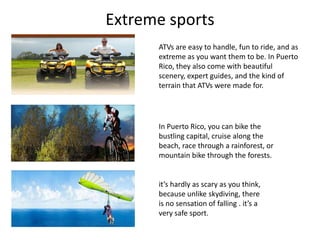 Extreme sports
ATVs are easy to handle, fun to ride, and as
extreme as you want them to be. In Puerto
Rico, they also come with beautiful
scenery, expert guides, and the kind of
terrain that ATVs were made for.
In Puerto Rico, you can bike the
bustling capital, cruise along the
beach, race through a rainforest, or
mountain bike through the forests.
it’s hardly as scary as you think,
because unlike skydiving, there
is no sensation of falling . it’s a
very safe sport.
 