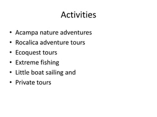Activities
• Acampa nature adventures
• Rocalica adventure tours
• Ecoquest tours
• Extreme fishing
• Little boat sailing and
• Private tours
 