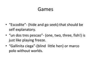 Games
• “Escodite”- (hide and go seek):that should be
self explanatory.
• “un dos tres pescao”- (one, two, three, fish!) is
just like playing freeze.
• “Gallinita ciega”-(blind little hen) or marco
polo without worlds.
 