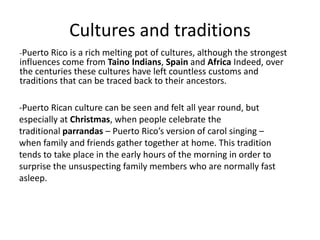 Cultures and traditions
-Puerto Rico is a rich melting pot of cultures, although the strongest
influences come from Taino Indians, Spain and Africa Indeed, over
the centuries these cultures have left countless customs and
traditions that can be traced back to their ancestors.
-Puerto Rican culture can be seen and felt all year round, but
especially at Christmas, when people celebrate the
traditional parrandas – Puerto Rico’s version of carol singing –
when family and friends gather together at home. This tradition
tends to take place in the early hours of the morning in order to
surprise the unsuspecting family members who are normally fast
asleep.
 