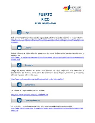 Toda la información referente a aspectos legales de Puerto Rico los podrá encontrar en el siguiente link
http://www2.pr.gov/GobiernoEmpresas/RequisitosLegalesContributivos/Corporaciones/Pages/Corporac
iones.aspx
Todo lo referente al código laboral y legislaciones del mismo de Puerto Rico los podrá encontrar en el
siguiente link
http://www2.pr.gov/GobiernoEmpresas/RequisitosLegalesContributivos/Pages/RequisitosLegalesyContri
butivos.aspx
Código de Rentas Internas de Puerto Rico: contiene las leyes impositivas que administra el
Departamento de Hacienda en las áreas de contribución sobre: Ingresos, herencias y donaciones,
arbitrios, impuesto sobre ventas y uso.
http://www.hacienda.gobierno.pr/publicaciones/cod_rentas_internas.html
Ley General de Corporaciones - Ley 164 de 2009
http://app.estado.gobierno.pr/leyes/Ley1642009.pdf
Ley 20 de 2012 - Incentivos y regulaciones sobre servicios de exportación en Puerto Rico
http://www.oficinascomerciales.es/icex/cma/contentTypes/common/records/mostrarDocumento/?doc
=4054129
PUERTO
RICO
PERFIL NORMATIVO
 