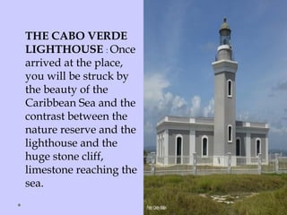 THE CABO VERDE
LIGHTHOUSE : Once
arrived at the place,
you will be struck by
the beauty of the
Caribbean Sea and the
contrast between the
nature reserve and the
lighthouse and the
huge stone cliff,
limestone reaching the
sea.
 