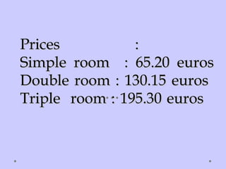 Prices :Prices :
Simple room : 65.20 eurosSimple room : 65.20 euros
Double room : 130.15 eurosDouble room : 130.15 euros
Triple room : 195.30 eurosTriple room : 195.30 euros
 