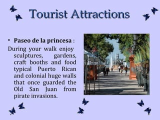 Tourist AttractionsTourist Attractions
• Paseo de la princesa :
During your walk enjoy
sculptures, gardens,
craft booths and food
typical Puerto Rican
and colonial huge walls
that once guarded the
Old San Juan from
pirate invasions.
 