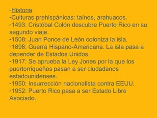 -Historia
-Culturas prehispánicas: taínos, arahuacos.
-1493: Cristóbal Colón descubre Puerto Rico en su
segundo viaje.
-1508: Juan Ponce de León coloniza la isla.
-1898: Guerra Hispano-Americana. La isla pasa a
depender de Estados Unidos.
-1917: Se aprueba la Ley Jones por la que los
puertorriqueños pasan a ser ciudadanos
estadounidenses.
-1950: Insurrección nacionalista contra EEUU.
-1952: Puerto Rico pasa a ser Estado Libre
Asociado.

 