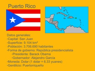 Puerto Rico

Datos generales:
-Capital: San Juan
-Superficie: 9.104 km²
-Población: 3.706.690 habitantes
-Forma de gobierno: República presidencialista
-Presidente: Barack Obama
-Gobernador: Alejandro García
-Moneda: Dolar (1 dolar = 6.33 yuanes)
-Gentilicio: Puertorriqueño

 