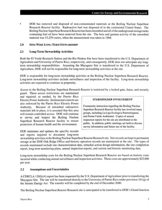 Center for Energy and Environmental Resear·ch

DOE has removed and disposed of non-contaminated materials at the Boiling Nuclear Superheat
Research Reactor facility. Radioactive fuel was disposed of in the continental United States. The
Boiling Nuclear Superheat Research Reactor has been entombed and all of the underground storage tanks
containing fuel oil have been removed from the site. The beta and gamma activity of the entombed
material was 53,259 curies, when the measurement was taken in 1968.

2.0

SITE-WIDE LONG-TERM STEWARDSHIP

2.1

Long-Term Stewardship Activities

Both the El Verde Research Station and the Rio Piedras Site have been transferred to the U.S. Department of
Agriculture and University of Puerto Rico, respectively, and consequently, DOE does not anticipate any longterm stewardship responsibilities. Assuming the Mayaguez Site is transferred to the U.S. Department of
Agriculture, DOE will not be responsible for long-term stewardship activities at the site.
DOE is responsible for long-term stewardship activities at the Boiling Nuclear Superheat Research Reactor.
Long-term stewardship activities include surveillance and inspection of the facility. Long-term stewardship
activities are expected to continue in perpetuity.
Access to the Boiling Nuclear Superheat Research Reactor is restricted by a locked gate, fence, and security
guard. These access restrictions are maintained
and repaired, as needed, by the Puerto Rico
STAKEHOLDER INVOLVEMENT
Electric Power Authority. Institutional controls are
also enforced by the Puerto Rico Electric Power
Community interaction regarding the Boiling Nuclear
Authority. Because of entombed radioactive
Superheat Research Reactor facility has involved many
materials left in place, it is assumed that this area
groups, including La Liga Ecologica Puertorriquena
will remain controlled access. DOE will continue
and Frente Unido Ambiental. Copies of annual
to survey and inspect the Boiling Nuclear
inspection reports for the site are distributed to the
Superheat Research Reactor facility to ensure
public. In addition, public meetings are held to discuss
protection of human health and the environment.
survey information and future use of the facility.

DOE maintains and updates the specific records
and reports required to document long-term
stewardship activities at the Boiling Nuclear Superheat Reactor Research site. Site records are kept in permanent
storage at the DOE Oak Ridge Office and historic operation records are maintained at the site. The types of
records maintained include site characterization data, remedial action design information, the site completion
report, long-term monitoring plans, annual inspection reports, and current and historic monitoring data.
Long-term stewardship costs for the Boiling Nuclear Superheat Research Reactor are based on historic costs
incurred while conducting annual surveillance and inspection activities. These costs are approximately $25,000
per year.

2.2

Assumptions and Uncertainties

A CERCLA 120(h)(4) report has been requested by the U.S. Department of Agriculture prior to transferring the
Mayaguez Site. The site will be transferred directly to the University of Puerto Rico under provision 16l(g) of
the Atomic Energy Act. The transfer will be completed by the end of December 2000.
The Boiling Nuclear Superheat Reactor Research site is anticipated to be transferred to DOE's Grand Junction
Puerto Rico

5

 