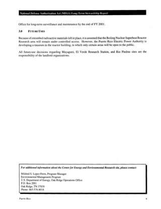 National Defense Authorization Act (NDAA) Long-Term Steardship Report

Office for long-term surveillance and maintenance by the end of FY 2001.
3.0

FUTURE USES

Because of entombed radioactive materials left in place, it is assumed that the Boiling Nuclear Superheat Reactor
Research area will remain under controlled access. However, the Puerto Rico Electric Power Authority is
developing a museum in the reactor building, in which only certain areas will be open to the public.
All future-use decisions regarding Mayaguez, El Verde Research Station, and Rio Piedras sites are the
responsibility of the landlord organizations.

For additional information about the Center for Energy and Environmental Research site, please contact:
Mildred S. Lopez-Ferre, Program Manager
Environmental Management Program
U.S. Department of Energy, Oak Ridge Operations Office
P.O. Box 2001
Oak Ridge, TN 37830
Phone: 865-576-8018

Puerto Rico

6

 