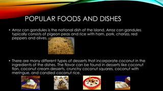 POPULAR FOODS AND DISHES
• Arroz con gandules is the national dish of the island. Arroz con gandules
typically consists of pigeon peas and rice with ham, pork, chorizo, red
peppers and olives.
• There are many different types of desserts that incorporate coconut in the
ingredients of the dishes. The flavor can be found in desserts like coconut
flan, coconut cream desserts, crunchy coconut squares, coconut with
meringue, and candied coconut rice.
 
