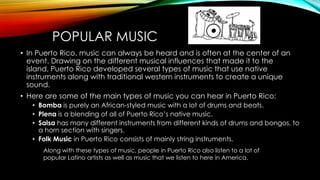 POPULAR MUSIC
• In Puerto Rico, music can always be heard and is often at the center of an
event. Drawing on the different musical influences that made it to the
island, Puerto Rico developed several types of music that use native
instruments along with traditional western instruments to create a unique
sound.
• Here are some of the main types of music you can hear in Puerto Rico:
• Bomba is purely an African-styled music with a lot of drums and beats.
• Plena is a blending of all of Puerto Rico’s native music.
• Salsa has many different instruments from different kinds of drums and bongos, to
a horn section with singers.
• Folk Music in Puerto Rico consists of mainly string instruments.
Along with these types of music, people in Puerto Rico also listen to a lot of
popular Latino artists as well as music that we listen to here in America.
 