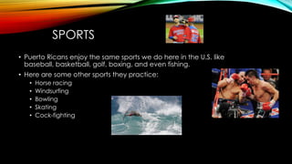 SPORTS
• Puerto Ricans enjoy the same sports we do here in the U.S. like
baseball, basketball, golf, boxing, and even fishing.
• Here are some other sports they practice:
• Horse racing
• Windsurfing
• Bowling
• Skating
• Cock-fighting
 