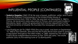 INFLUENTIAL PEOPLE (CONTINUED)
• Federico Degetau (1862-1914) He was a lawyer, politician, writer, and Puerto
Rico's first Resident Commissioner of the United States House of
Representatives from 1900 to 1904. He was born on December 5, 1862 in
Ponce. He received is early education in Ponce, and continued studies in
Barcelona, Spain, where he graduated from the law department of the
Central Univeristy of Madrid. He founded the newspaper La Isla de Puerto
Rico.
• Lola Rodríguez de Tío (1843-1924) She was a poet, was born on September
14, 1843 in San Germán. She was the first Puerto Rican-born poet to establish
a reputation throughout the West Indies. In 1868, inspired by the call for
Puerto Rican independence known as the "Grito de Lares," she wrote
patriotic lyrics to the existing tune of "La Borinqueña."
 