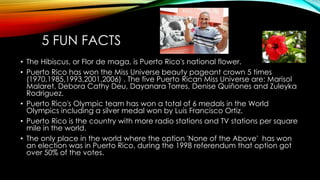 5 FUN FACTS
• The Hibiscus, or Flor de maga, is Puerto Rico's national flower.
• Puerto Rico has won the Miss Universe beauty pageant crown 5 times
(1970,1985,1993,2001,2006) . The five Puerto Rican Miss Universe are: Marisol
Malaret, Debora Cathy Deu, Dayanara Torres, Denise Quiñones and Zuleyka
Rodriguez.
• Puerto Rico's Olympic team has won a total of 6 medals in the World
Olympics including a silver medal won by Luis Francisco Ortiz.
• Puerto Rico is the country with more radio stations and TV stations per square
mile in the world.
• The only place in the world where the option 'None of the Above' has won
an election was in Puerto Rico, during the 1998 referendum that option got
over 50% of the votes.
 