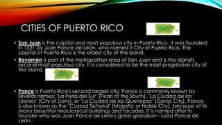 CITIES OF PUERTO RICO
• San Juan is the capital and most populous city in Puerto Rico. It was founded
in 1521 by Juan Ponce de León, who named it City of Puerto Rico. The
capital of Puerto Rico is the oldest city of the island.
• Bayamón is part of the metropolitan area of San Juan and is the island's
second most populous city. It is considered to be the most progressive city of
the island.
• Ponce is Puerto Rico's second largest city. Ponce is commonly known by
several names: "La Perla del Sur" (Pearl of the South), "La Ciudad de los
Leones" (City of Lions), or "La Ciudad de las Quenepas" (Genip City). Ponce
is also known as the "Ciudad Señorial" (Majestic or Noble City), because of its
many beautiful neoclassical buildings and facades. It is named after its
founder who was Juan Ponce de León's great-grandson - Loíza Ponce de
León.
 