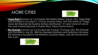 MORE CITIES
• Vega Baja is known as "La Ciudad del Melao Melao" (syrup city). Vega Baja
was founded in October 3, 1776 by Antonio Viera, with the name of "Vega-
baxa del Naranjal de Nuestra Señora del Rosario". It’s also home of one of
the most-visited beaches in Puerto Rico, Playa Puerto Nuevo.
• Río Grande is known as "La Ciudad del Yunque" (Yunque city). Río Grande
was founded in July 25, 1840 by Deriderio Brothers and Quilimaco Escobar.
Río Grande is located in the Northern Coastal Valley, only 30 minutes from
San Juan.
 