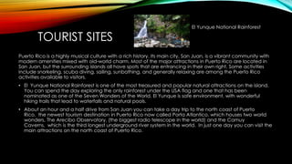 TOURIST SITES
Puerto Rico is a highly musical culture with a rich history. Its main city, San Juan, is a vibrant community with
modern amenities mixed with old-world charm. Most of the major attractions in Puerto Rico are located in
San Juan, but the surrounding islands all have spots that are entrancing in their own right. Some activities
include snorkeling, scuba diving, sailing, sunbathing, and generally relaxing are among the Puerto Rico
activities available to visitors.
• El Yunque National Rainforest is one of the most treasured and popular natural attractions on the island.
You can spend the day exploring the only rainforest under the USA flag and one that has been
nominated as one of the Seven Wonders of the World. El Yunque is safe environment, with wonderful
hiking trails that lead to waterfalls and natural pools.
• About an hour and a half drive from San Juan you can take a day trip to the north coast of Puerto
Rico, the newest tourism destination in Puerto Rico now called Porta Atlantico, which houses two world
wonders, The Arecibo Observatory, (the biggest radio telescope in the world) and the Camuy
Caverns, which is the third longest underground river system in the world. In just one day you can visit the
main attractions on the north coast of Puerto Rico.
El Yunque National Rainforest
 